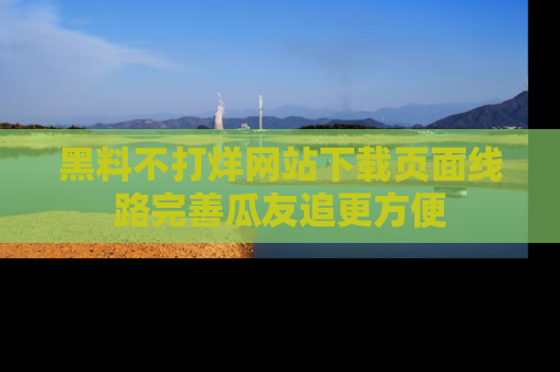 黑料不打烊网站下载页面线路完善瓜友追更方便
