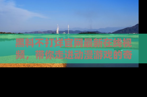 黑料不打烊官网最新在线视频，带你走进动漫游戏的奇幻与现实交汇处