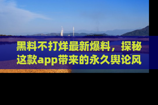 黑料不打烊最新爆料，探秘这款app带来的永久舆论风暴