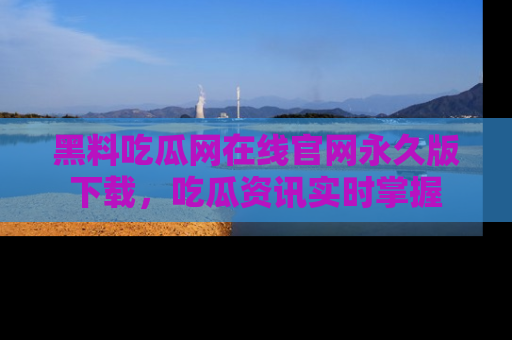 黑料吃瓜网在线官网永久版下载，吃瓜资讯实时掌握