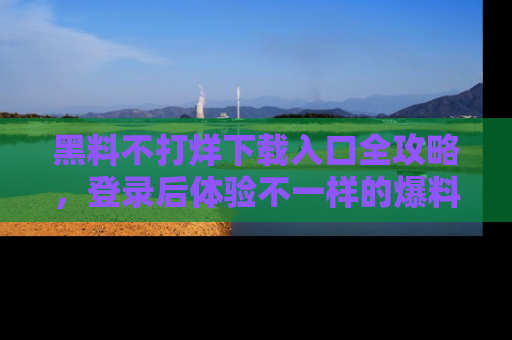 黑料不打烊下载入口全攻略，登录后体验不一样的爆料乐趣！