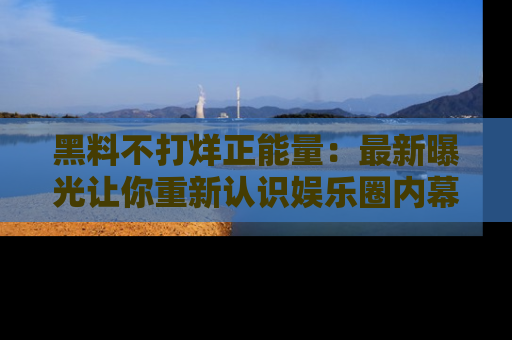 黑料不打烊正能量：最新曝光让你重新认识娱乐圈内幕！