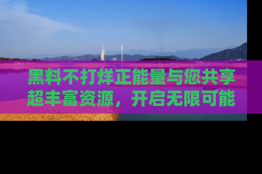 黑料不打烊正能量与您共享超丰富资源，开启无限可能的新视界！
