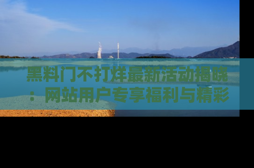 黑料门不打烊最新活动揭晓：网站用户专享福利与精彩内容抢先看