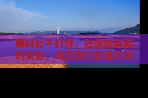 黑料社不打烊，独家爆料随时更新，尽在我们的官方网站网址！