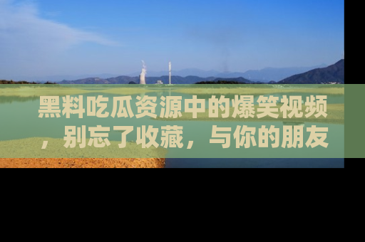 黑料吃瓜资源中的爆笑视频，别忘了收藏，与你的朋友一起分享乐趣！