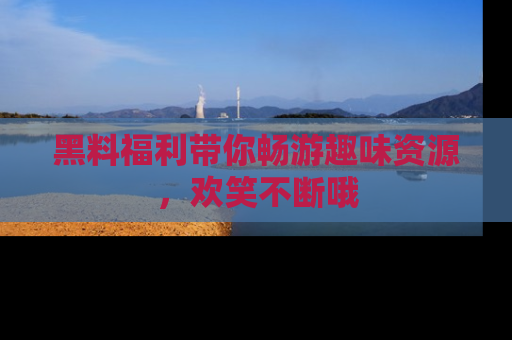 黑料福利带你畅游趣味资源，欢笑不断哦