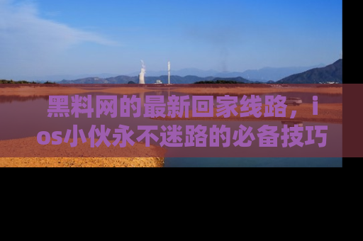 黑料网的最新回家线路，ios小伙永不迷路的必备技巧！