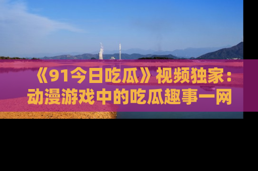 《91今日吃瓜》视频独家：动漫游戏中的吃瓜趣事一网打尽！