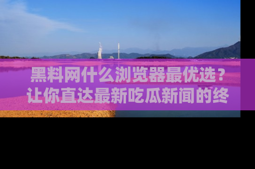 黑料网什么浏览器最优选？让你直达最新吃瓜新闻的终极指南！