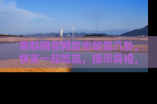 黑料网官网发布明星八卦，快来一起吃瓜，揭示真相，乐趣无穷！