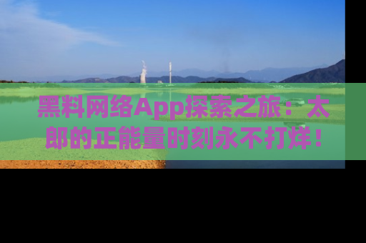 黑料网络App探索之旅：太郎的正能量时刻永不打烊！