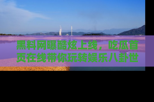 黑料网曝酷炫上线，吃瓜首页在线带你玩转娱乐八卦世界