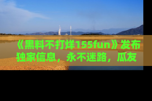 《黑料不打烊155fun》发布独家信息，永不迷路，瓜友们的最佳选择！