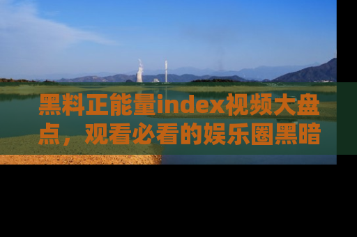 黑料正能量index视频大盘点，观看必看的娱乐圈黑暗与光明！
