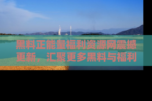 黑料正能量福利资源网震撼更新，汇聚更多黑料与福利！