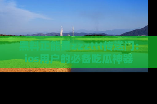黑料正能量zzzttt传送门：ios用户的必备吃瓜神器
