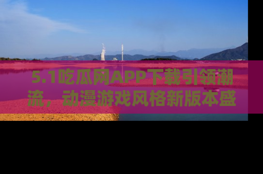 5.1吃瓜网APP下载引领潮流，动漫游戏风格新版本盛情发布！