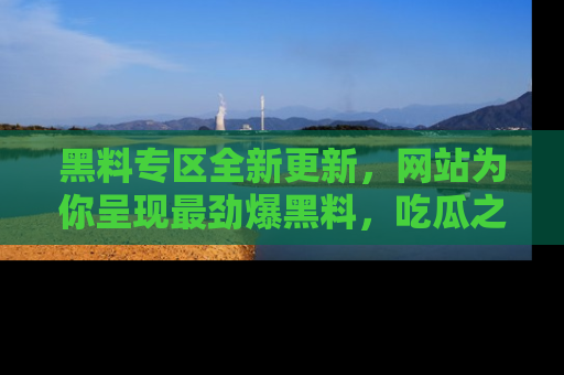 黑料专区全新更新，网站为你呈现最劲爆黑料，吃瓜之旅从这里开始！