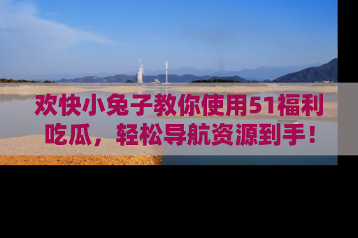 欢快小兔子教你使用51福利吃瓜，轻松导航资源到手！