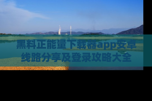 黑料正能量下载器app安卓线路分享及登录攻略大全