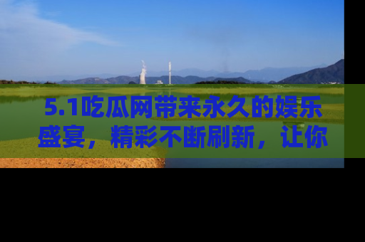 5.1吃瓜网带来永久的娱乐盛宴，精彩不断刷新，让你乐在其中