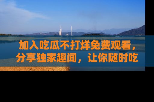 加入吃瓜不打烊免费观看，分享独家趣闻，让你随时吃瓜不停！