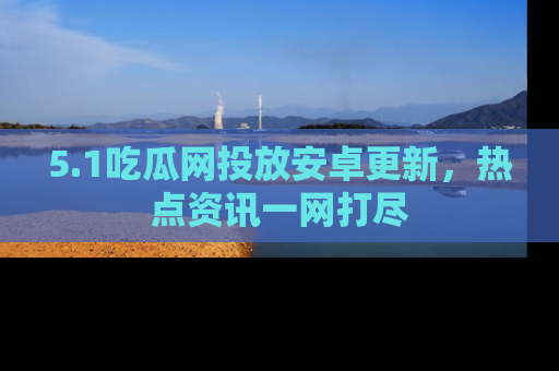 5.1吃瓜网投放安卓更新，热点资讯一网打尽