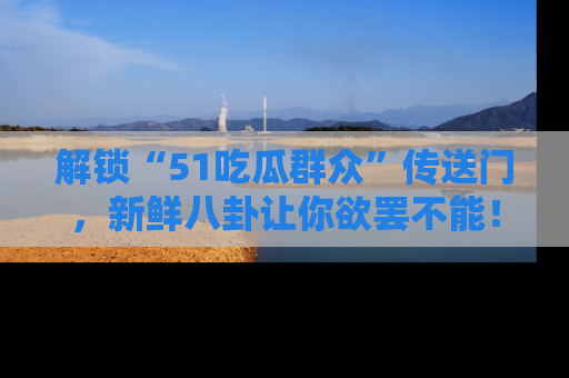 解锁“51吃瓜群众”传送门，新鲜八卦让你欲罢不能！