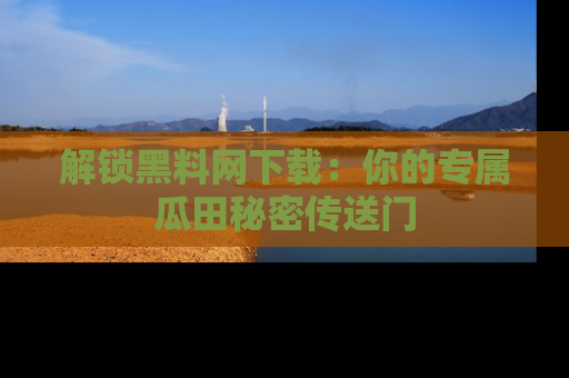 解锁黑料网下载：你的专属瓜田秘密传送门