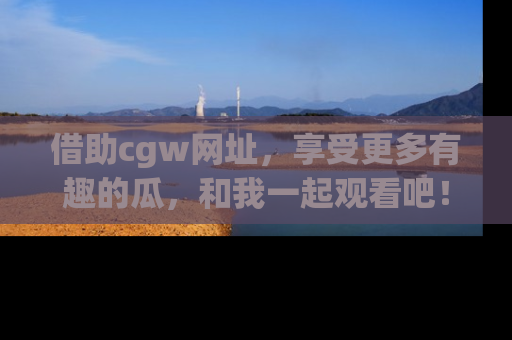 借助cgw网址，享受更多有趣的瓜，和我一起观看吧！
