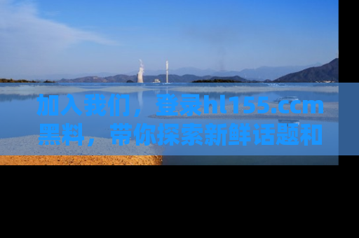 加入我们，登录hl155.ccm黑料，带你探索新鲜话题和黑料趣事！