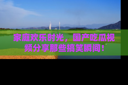 家庭欢乐时光，国产吃瓜视频分享那些搞笑瞬间！