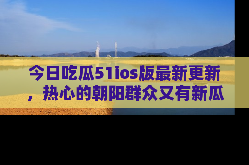今日吃瓜51ios版最新更新，热心的朝阳群众又有新瓜要分享啦！