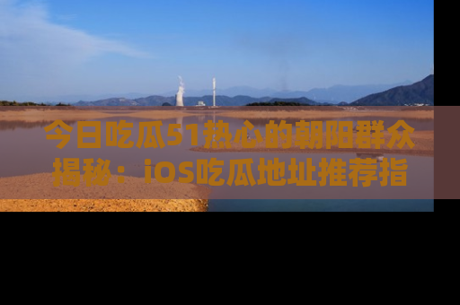 今日吃瓜51热心的朝阳群众揭秘：iOS吃瓜地址推荐指南！