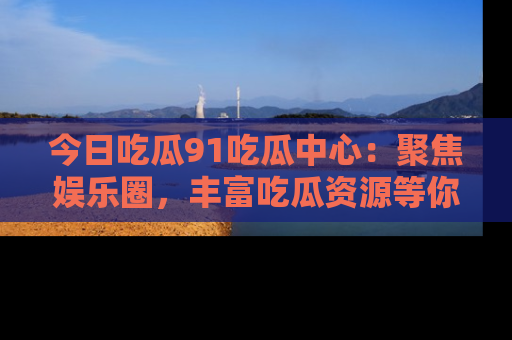 今日吃瓜91吃瓜中心：聚焦娱乐圈，丰富吃瓜资源等你解锁