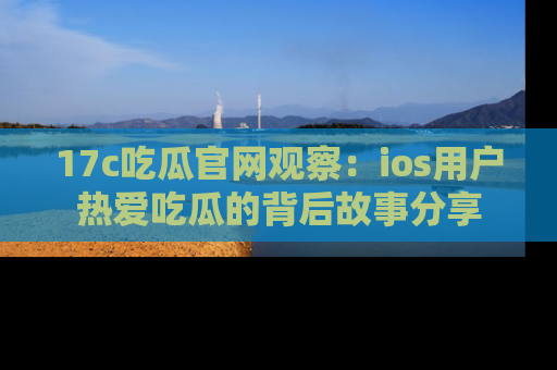17c吃瓜官网观察：ios用户热爱吃瓜的背后故事分享