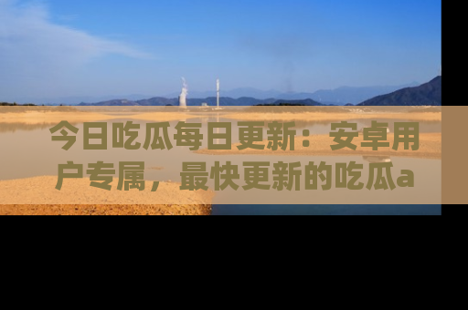 今日吃瓜每日更新：安卓用户专属，最快更新的吃瓜app值得拥有。