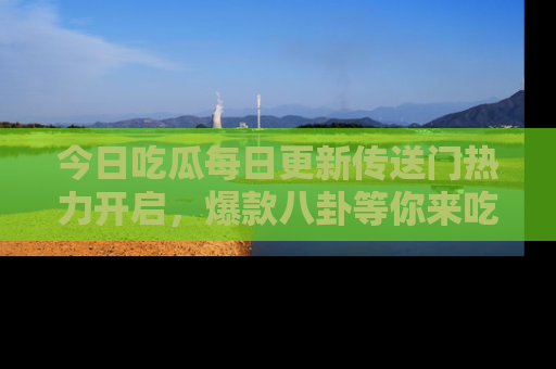 今日吃瓜每日更新传送门热力开启，爆款八卦等你来吃瓜