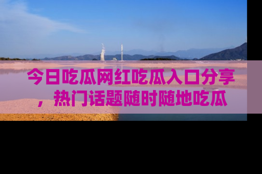 今日吃瓜网红吃瓜入口分享，热门话题随时随地吃瓜
