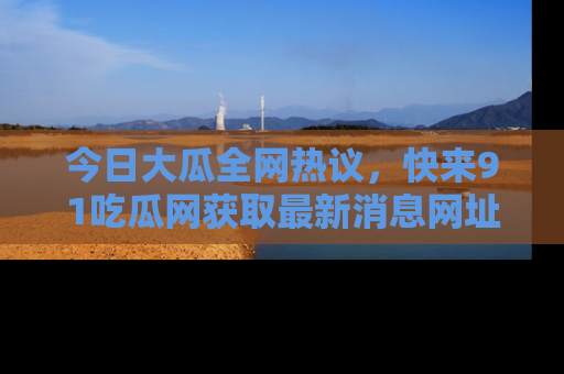今日大瓜全网热议，快来91吃瓜网获取最新消息网址