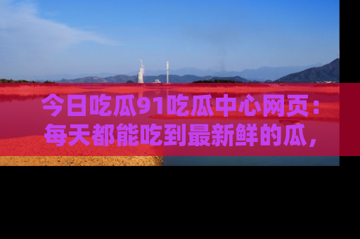 今日吃瓜91吃瓜中心网页：每天都能吃到最新鲜的瓜，八卦互动精彩无限！