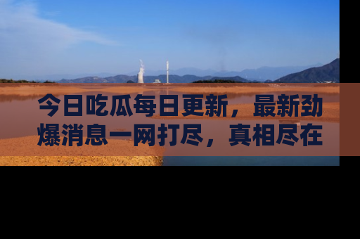 今日吃瓜每日更新，最新劲爆消息一网打尽，真相尽在其中！