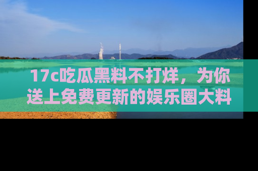 17c吃瓜黑料不打烊，为你送上免费更新的娱乐圈大料！