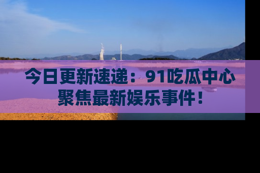 今日更新速递：91吃瓜中心聚焦最新娱乐事件！