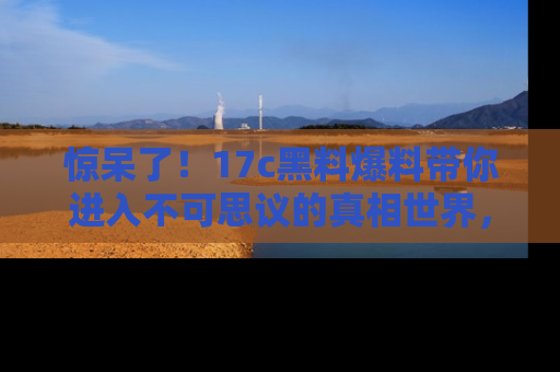 惊呆了！17c黑料爆料带你进入不可思议的真相世界，赶快看链接！