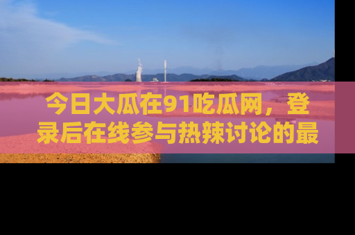 今日大瓜在91吃瓜网，登录后在线参与热辣讨论的最佳去处！
