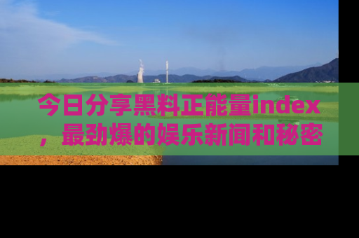 今日分享黑料正能量index，最劲爆的娱乐新闻和秘密等你来发现！