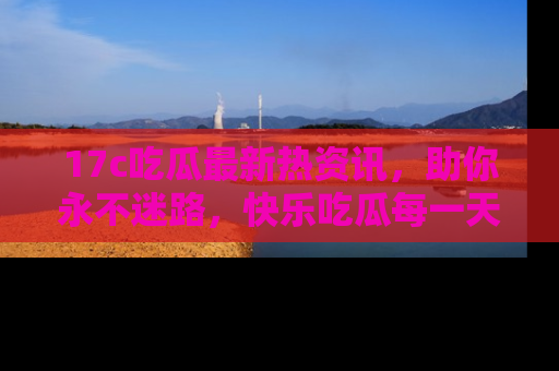 17c吃瓜最新热资讯,助你永不迷路,快乐吃瓜每一天!