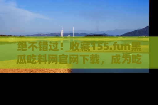 绝不错过！收藏155.fun黑瓜吃料网官网下载，成为吃瓜达人！